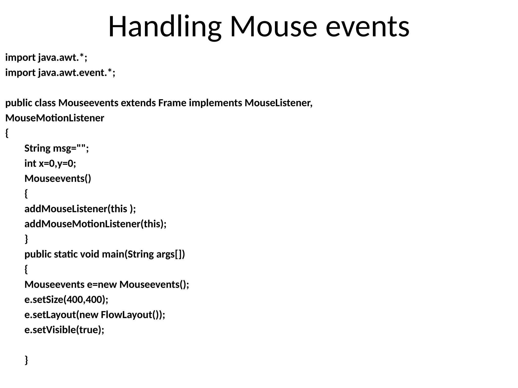 Handling Mouse events
import java.awt.*;
import java.awt.event.*;
public class Mouseevents extends Frame implements MouseListener,
MouseMotionListener
{
String msg="";
int x=0,y=0;
Mouseevents()
{
addMouseListener(this );
addMouseMotionListener(this);
}
public static void main(String args[])
{
Mouseevents e=new Mouseevents();
e.setSize(400,400);
e.setLayout(new FlowLayout());
e.setVisible(true);
}
 