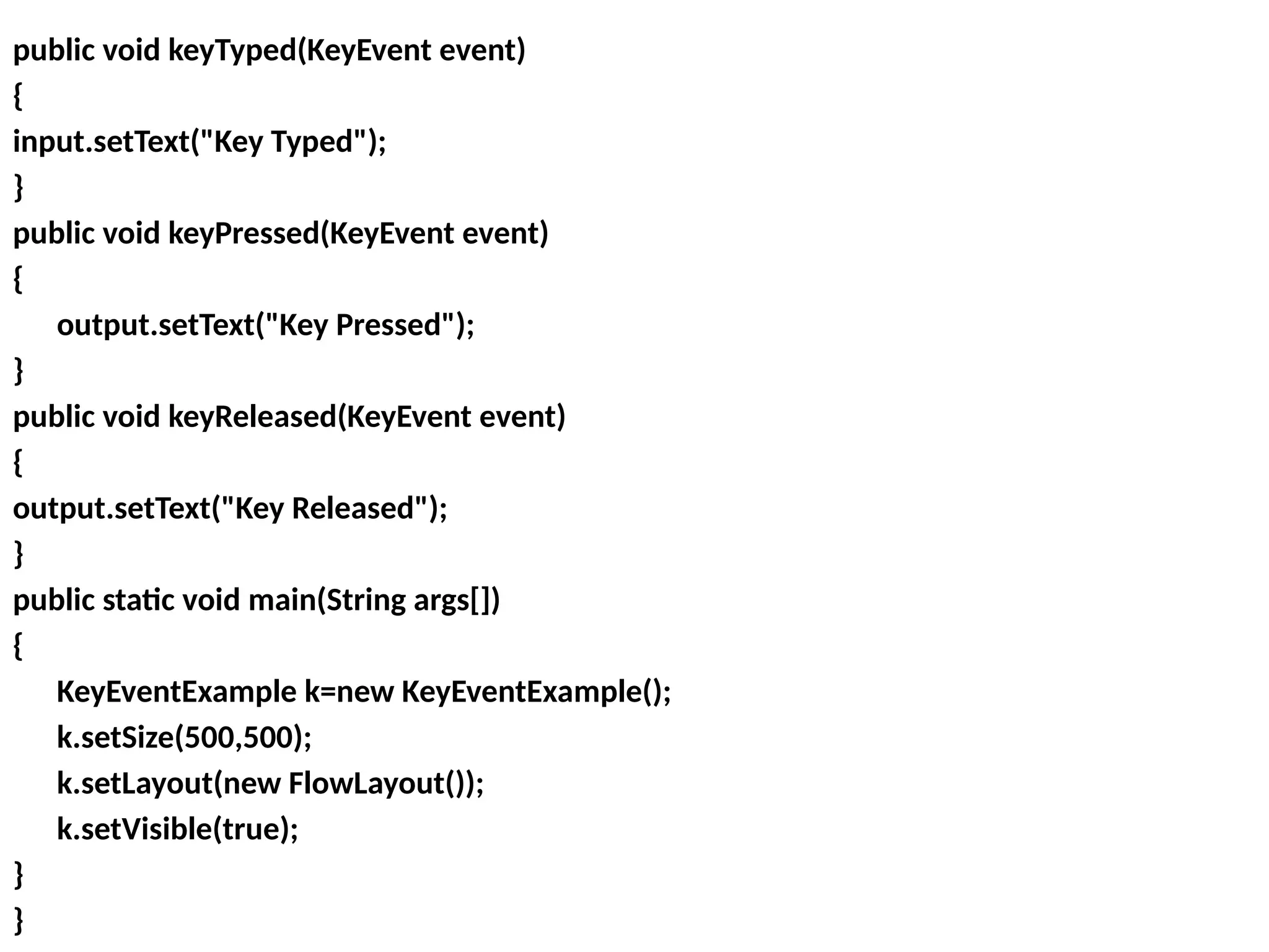 public void keyTyped(KeyEvent event)
{
input.setText("Key Typed");
}
public void keyPressed(KeyEvent event)
{
output.setText("Key Pressed");
}
public void keyReleased(KeyEvent event)
{
output.setText("Key Released");
}
public static void main(String args[])
{
KeyEventExample k=new KeyEventExample();
k.setSize(500,500);
k.setLayout(new FlowLayout());
k.setVisible(true);
}
}
 