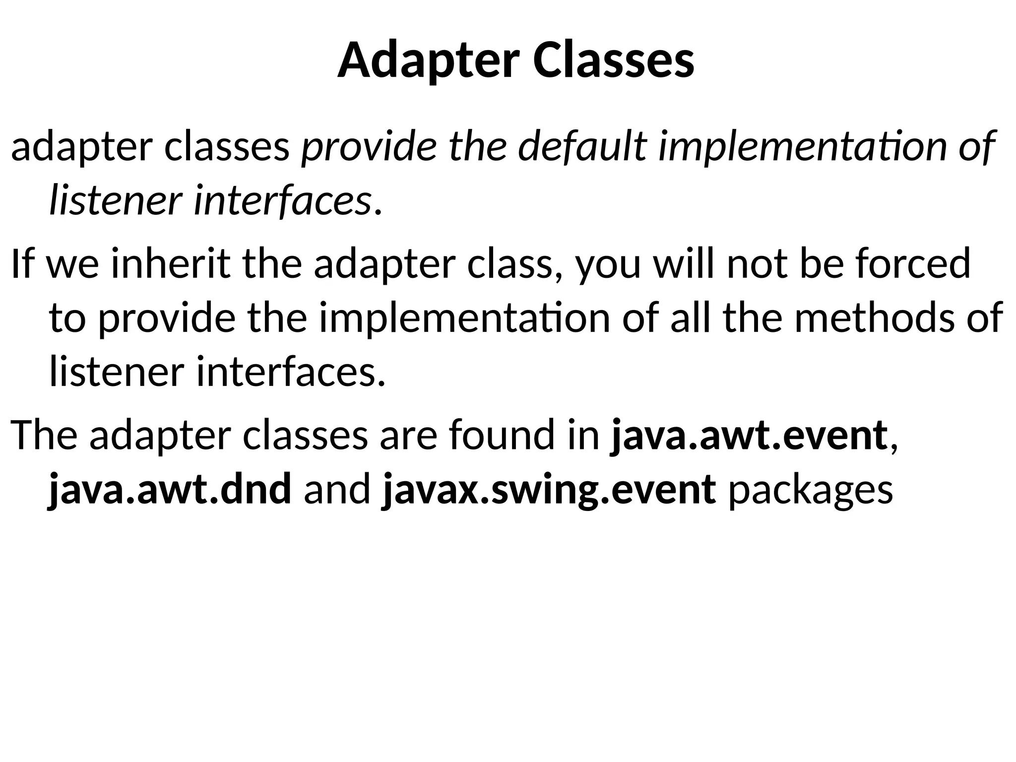 Adapter Classes
adapter classes provide the default implementation of
listener interfaces.
If we inherit the adapter class, you will not be forced
to provide the implementation of all the methods of
listener interfaces.
The adapter classes are found in java.awt.event,
java.awt.dnd and javax.swing.event packages
 