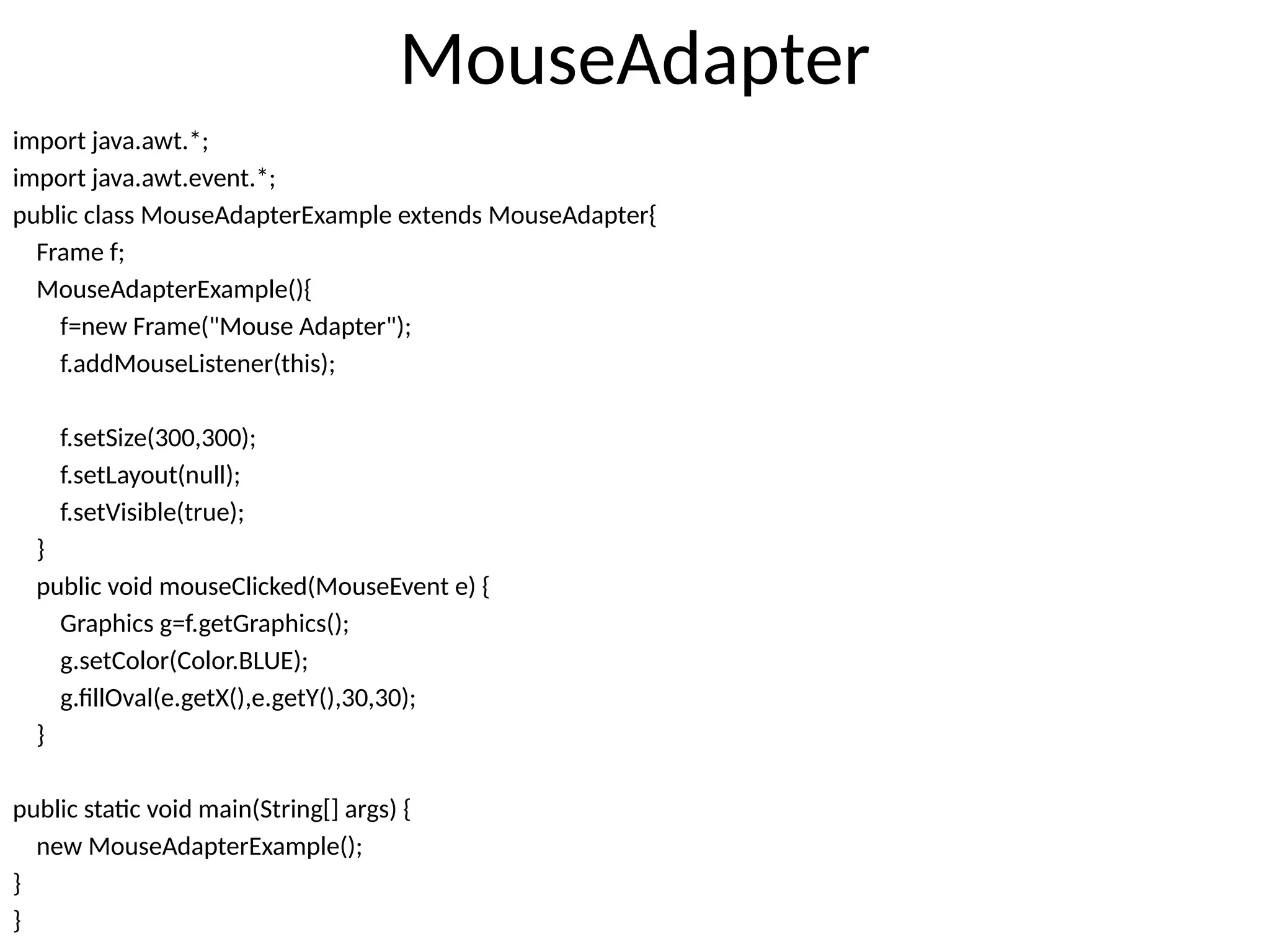 MouseAdapter
import java.awt.*;
import java.awt.event.*;
public class MouseAdapterExample extends MouseAdapter{
Frame f;
MouseAdapterExample(){
f=new Frame("Mouse Adapter");
f.addMouseListener(this);
f.setSize(300,300);
f.setLayout(null);
f.setVisible(true);
}
public void mouseClicked(MouseEvent e) {
Graphics g=f.getGraphics();
g.setColor(Color.BLUE);
g.fillOval(e.getX(),e.getY(),30,30);
}
public static void main(String[] args) {
new MouseAdapterExample();
}
}
 
