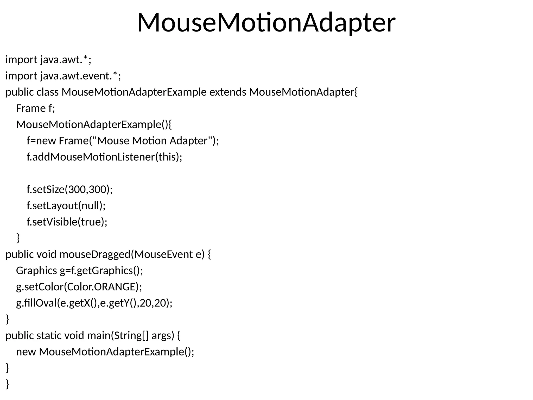 MouseMotionAdapter
import java.awt.*;
import java.awt.event.*;
public class MouseMotionAdapterExample extends MouseMotionAdapter{
Frame f;
MouseMotionAdapterExample(){
f=new Frame("Mouse Motion Adapter");
f.addMouseMotionListener(this);
f.setSize(300,300);
f.setLayout(null);
f.setVisible(true);
}
public void mouseDragged(MouseEvent e) {
Graphics g=f.getGraphics();
g.setColor(Color.ORANGE);
g.fillOval(e.getX(),e.getY(),20,20);
}
public static void main(String[] args) {
new MouseMotionAdapterExample();
}
}
 