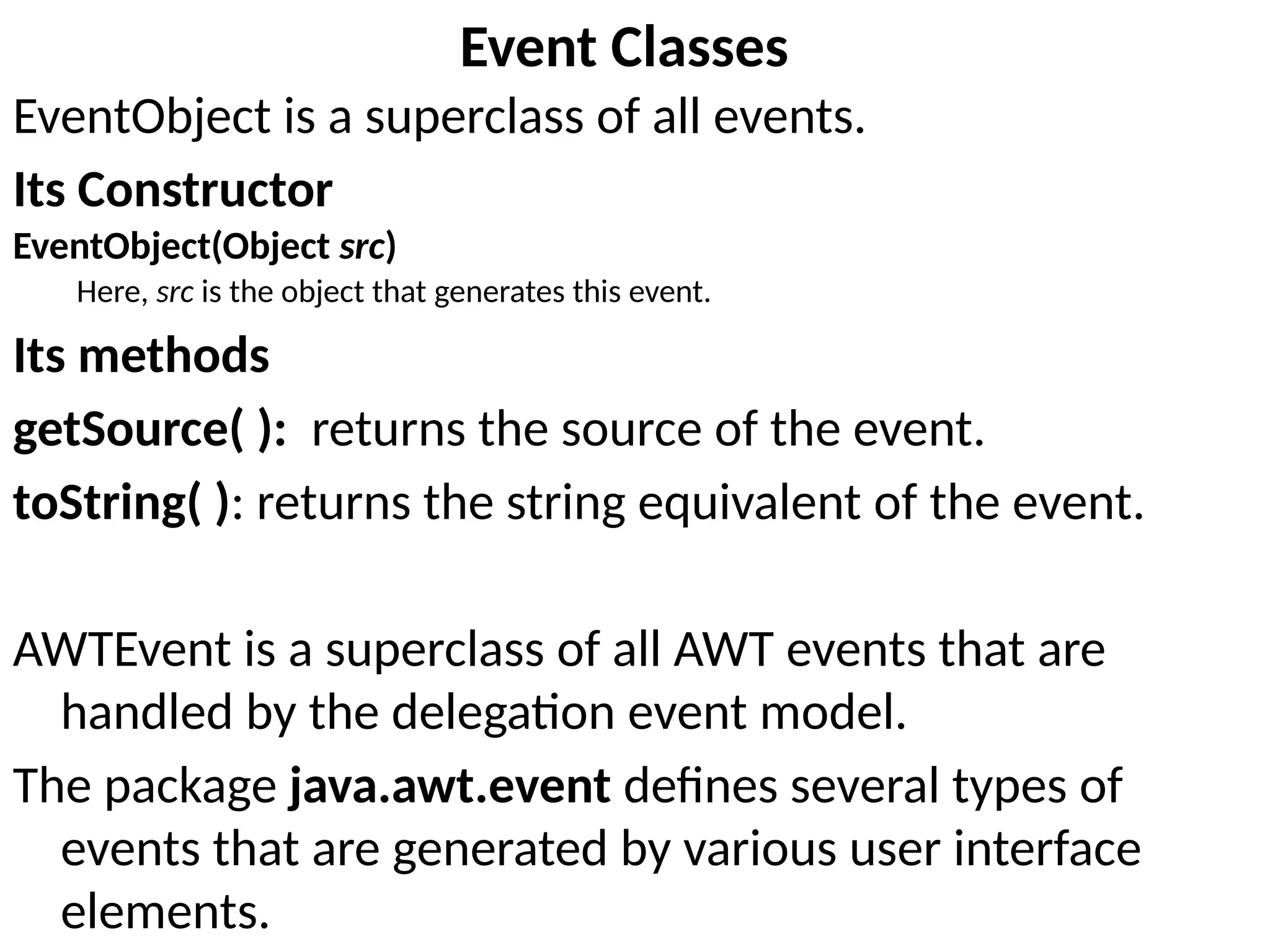 Event Classes
EventObject is a superclass of all events.
Its Constructor
EventObject(Object src)
Here, src is the object that generates this event.
Its methods
getSource( ): returns the source of the event.
toString( ): returns the string equivalent of the event.
AWTEvent is a superclass of all AWT events that are
handled by the delegation event model.
The package java.awt.event defines several types of
events that are generated by various user interface
elements.
 