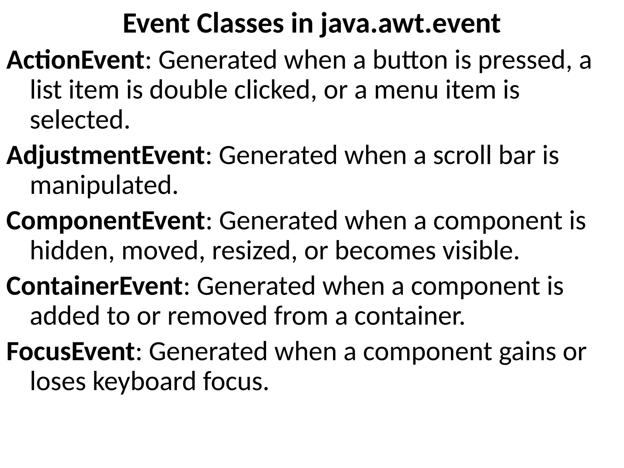 Event Classes in java.awt.event
ActionEvent: Generated when a button is pressed, a
list item is double clicked, or a menu item is
selected.
AdjustmentEvent: Generated when a scroll bar is
manipulated.
ComponentEvent: Generated when a component is
hidden, moved, resized, or becomes visible.
ContainerEvent: Generated when a component is
added to or removed from a container.
FocusEvent: Generated when a component gains or
loses keyboard focus.
 