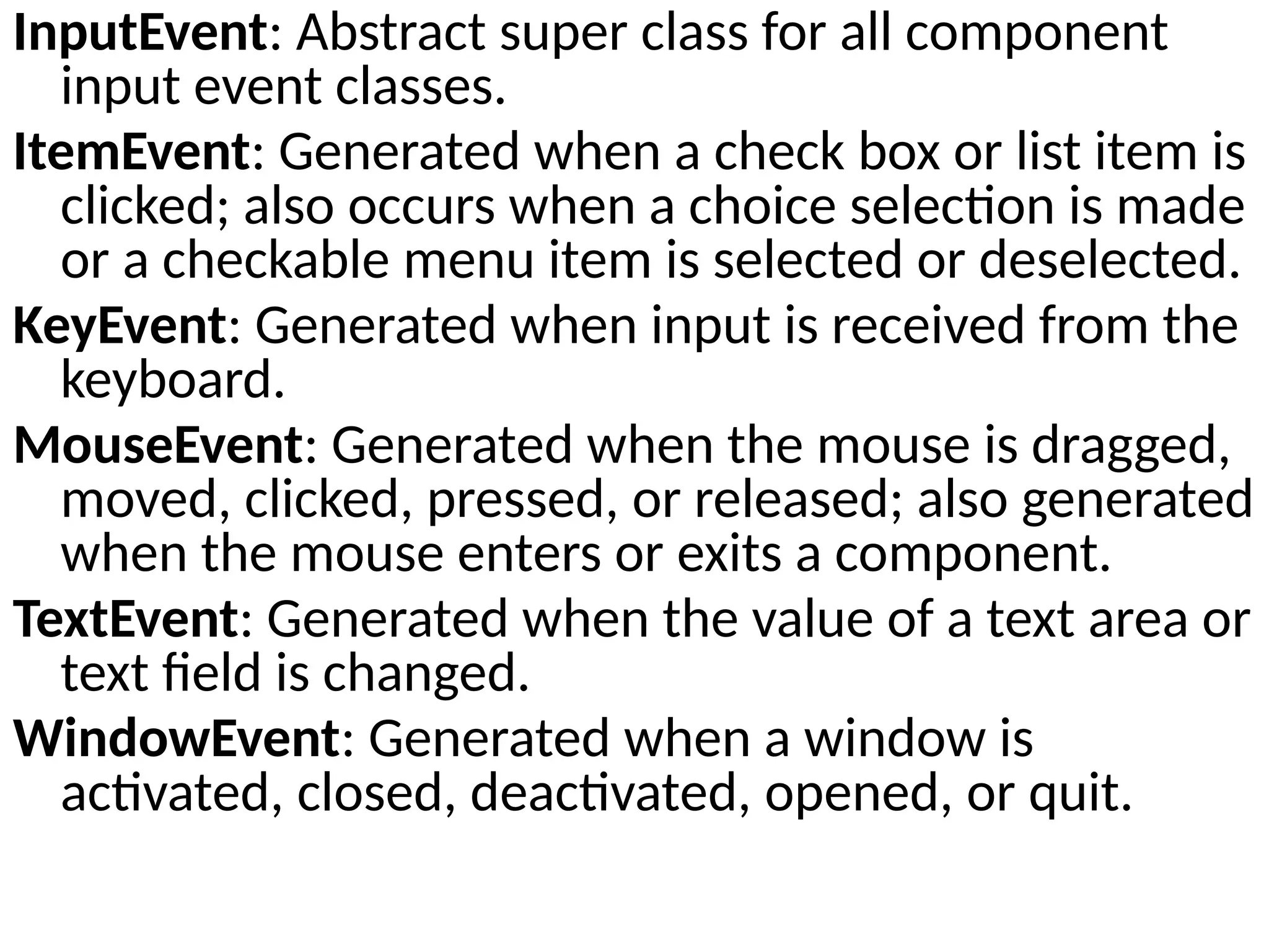 InputEvent: Abstract super class for all component
input event classes.
ItemEvent: Generated when a check box or list item is
clicked; also occurs when a choice selection is made
or a checkable menu item is selected or deselected.
KeyEvent: Generated when input is received from the
keyboard.
MouseEvent: Generated when the mouse is dragged,
moved, clicked, pressed, or released; also generated
when the mouse enters or exits a component.
TextEvent: Generated when the value of a text area or
text field is changed.
WindowEvent: Generated when a window is
activated, closed, deactivated, opened, or quit.
 