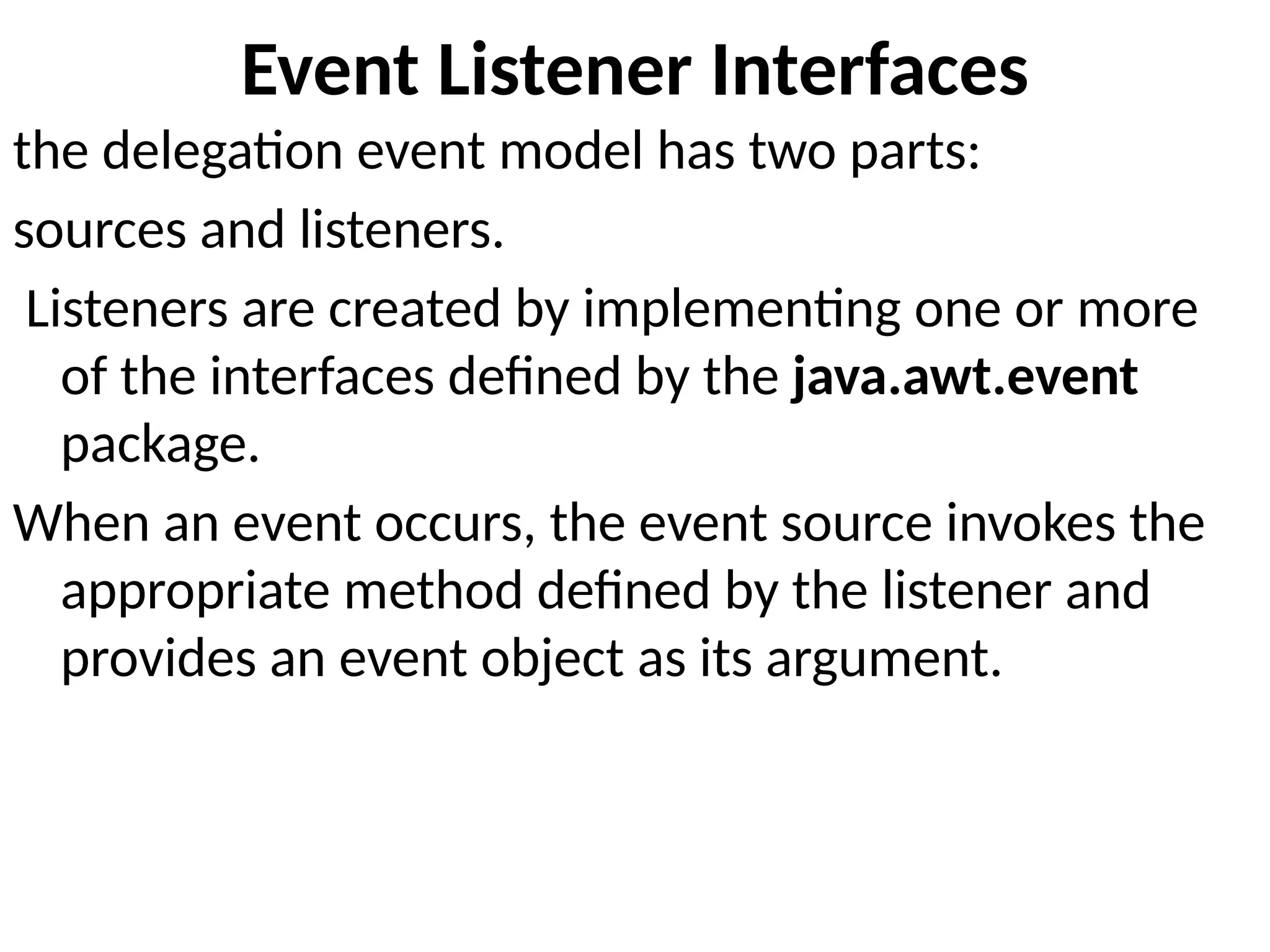 Event Listener Interfaces
the delegation event model has two parts:
sources and listeners.
Listeners are created by implementing one or more
of the interfaces defined by the java.awt.event
package.
When an event occurs, the event source invokes the
appropriate method defined by the listener and
provides an event object as its argument.
 