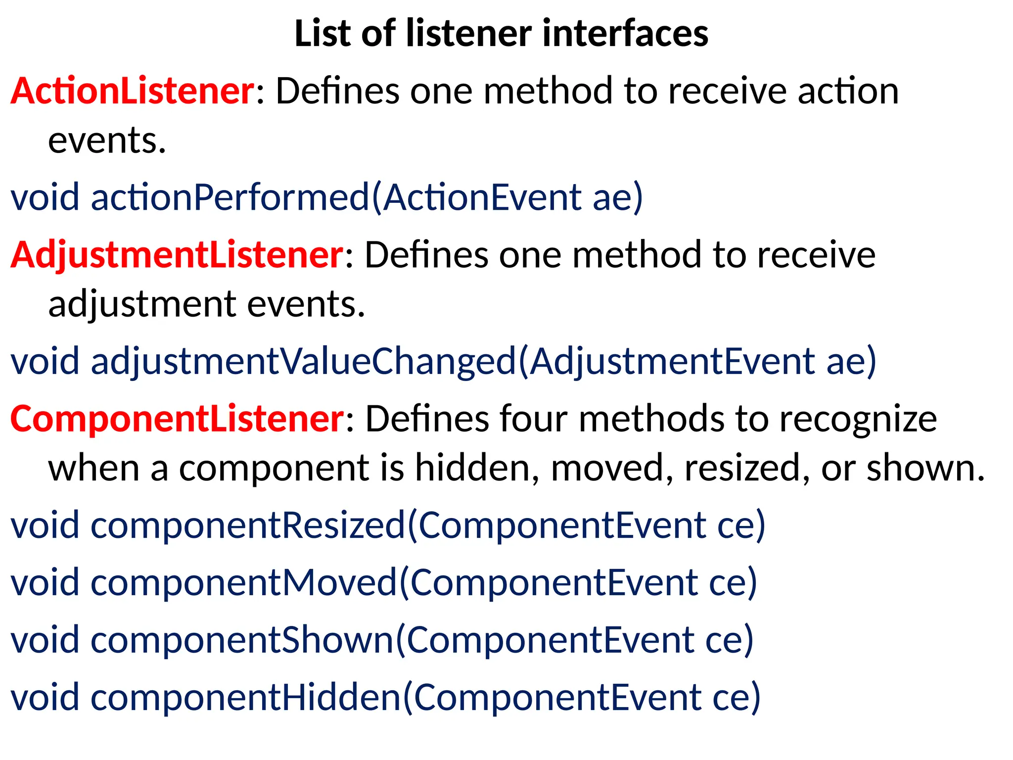 List of listener interfaces
ActionListener: Defines one method to receive action
events.
void actionPerformed(ActionEvent ae)
AdjustmentListener: Defines one method to receive
adjustment events.
void adjustmentValueChanged(AdjustmentEvent ae)
ComponentListener: Defines four methods to recognize
when a component is hidden, moved, resized, or shown.
void componentResized(ComponentEvent ce)
void componentMoved(ComponentEvent ce)
void componentShown(ComponentEvent ce)
void componentHidden(ComponentEvent ce)
 