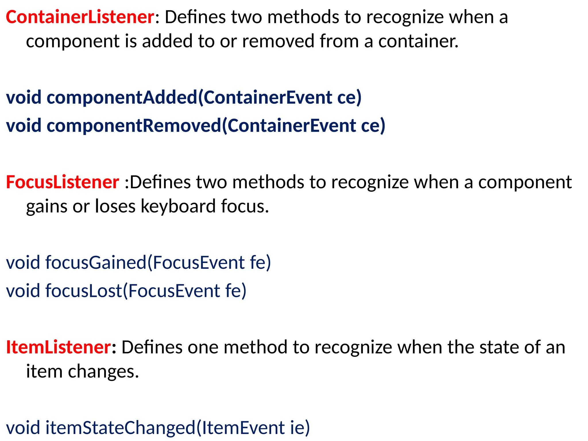 ContainerListener: Defines two methods to recognize when a
component is added to or removed from a container.
void componentAdded(ContainerEvent ce)
void componentRemoved(ContainerEvent ce)
FocusListener :Defines two methods to recognize when a component
gains or loses keyboard focus.
void focusGained(FocusEvent fe)
void focusLost(FocusEvent fe)
ItemListener: Defines one method to recognize when the state of an
item changes.
void itemStateChanged(ItemEvent ie)
 