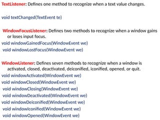 TextListener: Defines one method to recognize when a text value changes.
void textChanged(TextEvent te)
WindowFocusListener: Defines two methods to recognize when a window gains
or loses input focus.
void windowGainedFocus(WindowEvent we)
void windowLostFocus(WindowEvent we)
WindowListener: Defines seven methods to recognize when a window is
activated, closed, deactivated, deiconified, iconified, opened, or quit.
void windowActivated(WindowEvent we)
void windowClosed(WindowEvent we)
void windowClosing(WindowEvent we)
void windowDeactivated(WindowEvent we)
void windowDeiconified(WindowEvent we)
void windowIconified(WindowEvent we)
void windowOpened(WindowEvent we)
 