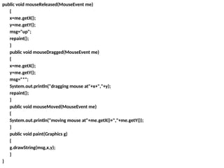 public void mouseReleased(MouseEvent me)
{
x=me.getX();
y=me.getY();
msg="up";
repaint();
}
public void mouseDragged(MouseEvent me)
{
x=me.getX();
y=me.getY();
msg="*";
System.out.println("dragging mouse at"+x+","+y);
repaint();
}
public void mouseMoved(MouseEvent me)
{
System.out.println("moving mouse at"+me.getX()+","+me.getY());
}
public void paint(Graphics g)
{
g.drawString(msg,x,y);
}
}
 