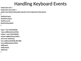 Handling Keyboard Events
import java.awt.*;
import java.awt.event.*;
public class KeyEventExample extends Frame implements KeyListener
{
TextField input;
TextField output;
TextArea area;
KeyEventExample()
{
input = new TextField(30);
input.addKeyListener(this);
output = new TextField(30);
output.addKeyListener(this);
area=new TextArea();
area.setBounds(30,80,300,300);
area.addKeyListener(this);
add(input);
add(output);
add(area);
}
 
