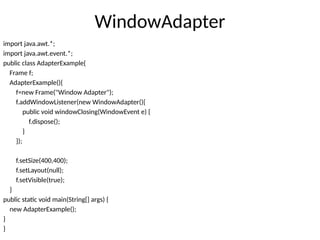 WindowAdapter
import java.awt.*;
import java.awt.event.*;
public class AdapterExample{
Frame f;
AdapterExample(){
f=new Frame("Window Adapter");
f.addWindowListener(new WindowAdapter(){
public void windowClosing(WindowEvent e) {
f.dispose();
}
});
f.setSize(400,400);
f.setLayout(null);
f.setVisible(true);
}
public static void main(String[] args) {
new AdapterExample();
}
}
 