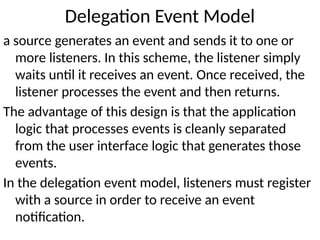 Delegation Event Model
a source generates an event and sends it to one or
more listeners. In this scheme, the listener simply
waits until it receives an event. Once received, the
listener processes the event and then returns.
The advantage of this design is that the application
logic that processes events is cleanly separated
from the user interface logic that generates those
events.
In the delegation event model, listeners must register
with a source in order to receive an event
notification.
 