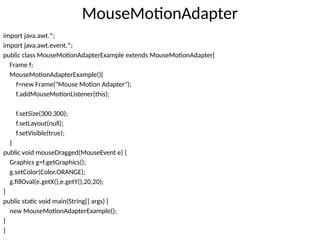 MouseMotionAdapter
import java.awt.*;
import java.awt.event.*;
public class MouseMotionAdapterExample extends MouseMotionAdapter{
Frame f;
MouseMotionAdapterExample(){
f=new Frame("Mouse Motion Adapter");
f.addMouseMotionListener(this);
f.setSize(300,300);
f.setLayout(null);
f.setVisible(true);
}
public void mouseDragged(MouseEvent e) {
Graphics g=f.getGraphics();
g.setColor(Color.ORANGE);
g.fillOval(e.getX(),e.getY(),20,20);
}
public static void main(String[] args) {
new MouseMotionAdapterExample();
}
}
 