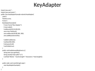 KeyAdapter
import java.awt.*;
import java.awt.event.*;
public class KeyAdapterExample extends KeyAdapter{
Label l;
TextArea area;
Frame f;
KeyAdapterExample(){
f=new Frame("Key Adapter");
l=new Label();
l.setBounds(20,50,200,20);
area=new TextArea();
area.setBounds(20,80,300, 300);
area.addKeyListener(this);
f.add(l);f.add(area);
f.setSize(400,400);
f.setLayout(null);
f.setVisible(true);
}
public void keyReleased(KeyEvent e) {
String text=area.getText();
String words[]=text.split("s");
l.setText("Words: "+words.length+" Characters:"+text.length());
}
public static void main(String[] args) {
new KeyAdapterExample();
}
}
 