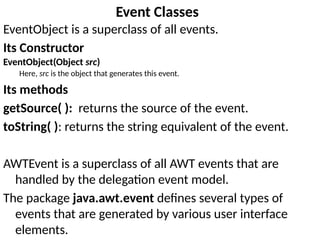 Event Classes
EventObject is a superclass of all events.
Its Constructor
EventObject(Object src)
Here, src is the object that generates this event.
Its methods
getSource( ): returns the source of the event.
toString( ): returns the string equivalent of the event.
AWTEvent is a superclass of all AWT events that are
handled by the delegation event model.
The package java.awt.event defines several types of
events that are generated by various user interface
elements.
 