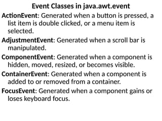 Event Classes in java.awt.event
ActionEvent: Generated when a button is pressed, a
list item is double clicked, or a menu item is
selected.
AdjustmentEvent: Generated when a scroll bar is
manipulated.
ComponentEvent: Generated when a component is
hidden, moved, resized, or becomes visible.
ContainerEvent: Generated when a component is
added to or removed from a container.
FocusEvent: Generated when a component gains or
loses keyboard focus.
 