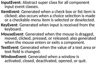 InputEvent: Abstract super class for all component
input event classes.
ItemEvent: Generated when a check box or list item is
clicked; also occurs when a choice selection is made
or a checkable menu item is selected or deselected.
KeyEvent: Generated when input is received from the
keyboard.
MouseEvent: Generated when the mouse is dragged,
moved, clicked, pressed, or released; also generated
when the mouse enters or exits a component.
TextEvent: Generated when the value of a text area or
text field is changed.
WindowEvent: Generated when a window is
activated, closed, deactivated, opened, or quit.
 