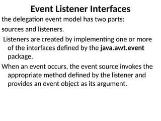 Event Listener Interfaces
the delegation event model has two parts:
sources and listeners.
Listeners are created by implementing one or more
of the interfaces defined by the java.awt.event
package.
When an event occurs, the event source invokes the
appropriate method defined by the listener and
provides an event object as its argument.
 