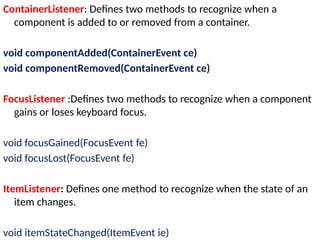 ContainerListener: Defines two methods to recognize when a
component is added to or removed from a container.
void componentAdded(ContainerEvent ce)
void componentRemoved(ContainerEvent ce)
FocusListener :Defines two methods to recognize when a component
gains or loses keyboard focus.
void focusGained(FocusEvent fe)
void focusLost(FocusEvent fe)
ItemListener: Defines one method to recognize when the state of an
item changes.
void itemStateChanged(ItemEvent ie)
 