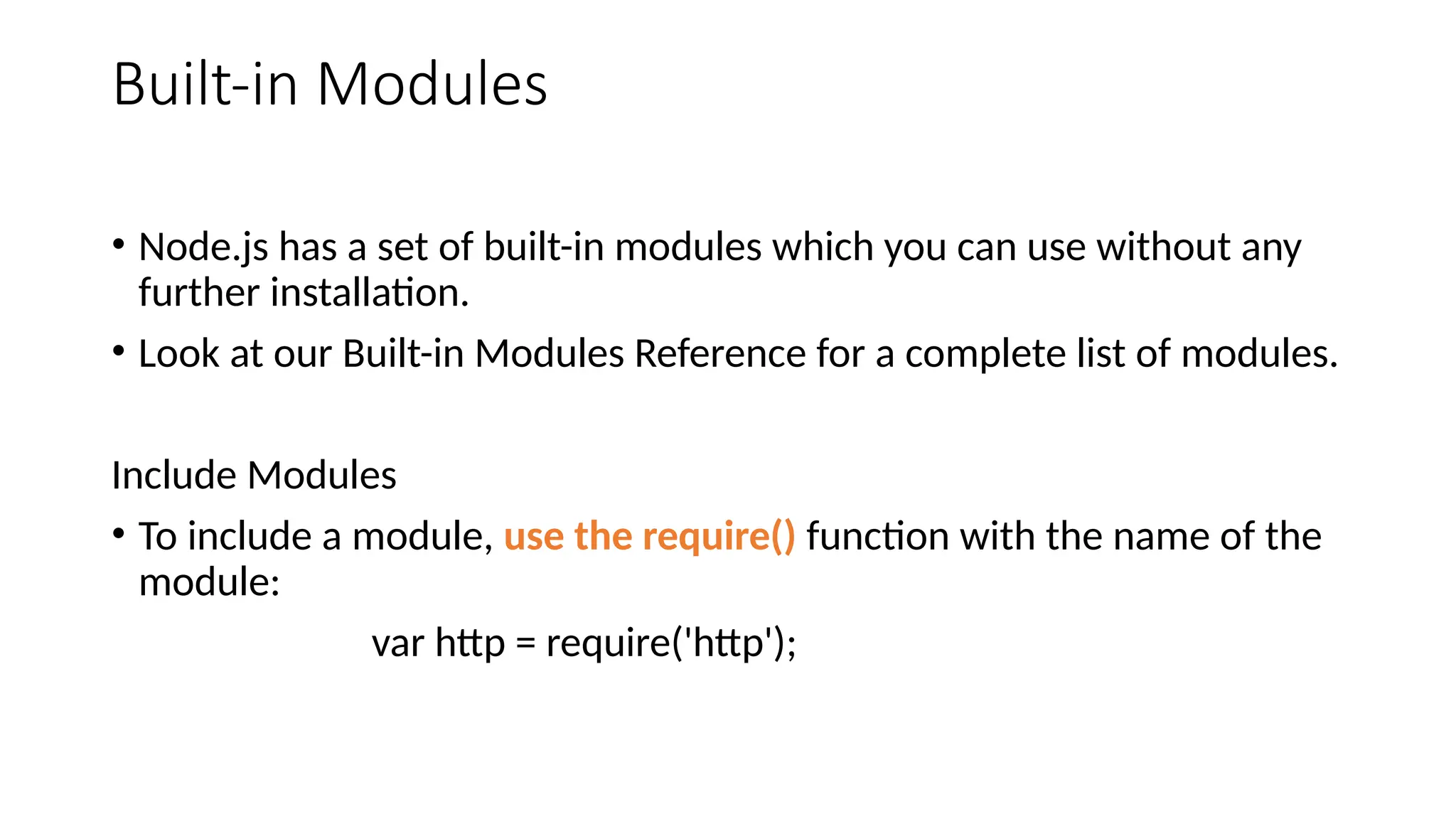 Built-in Modules
• Node.js has a set of built-in modules which you can use without any
further installation.
• Look at our Built-in Modules Reference for a complete list of modules.
Include Modules
• To include a module, use the require() function with the name of the
module:
var http = require('http');
 