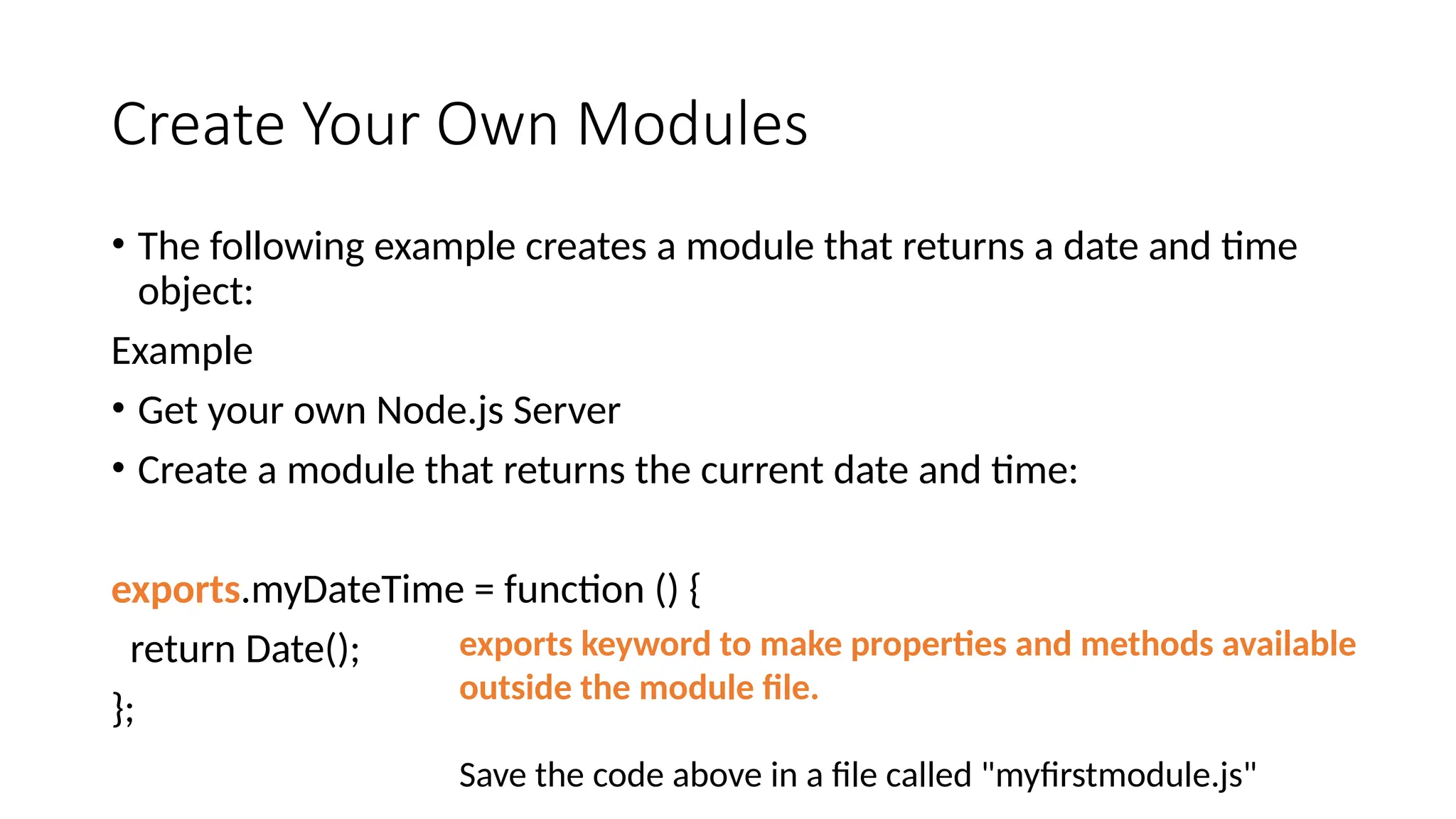 Create Your Own Modules
• The following example creates a module that returns a date and time
object:
Example
• Get your own Node.js Server
• Create a module that returns the current date and time:
exports.myDateTime = function () {
return Date();
};
exports keyword to make properties and methods available
outside the module file.
Save the code above in a file called "myfirstmodule.js"
 