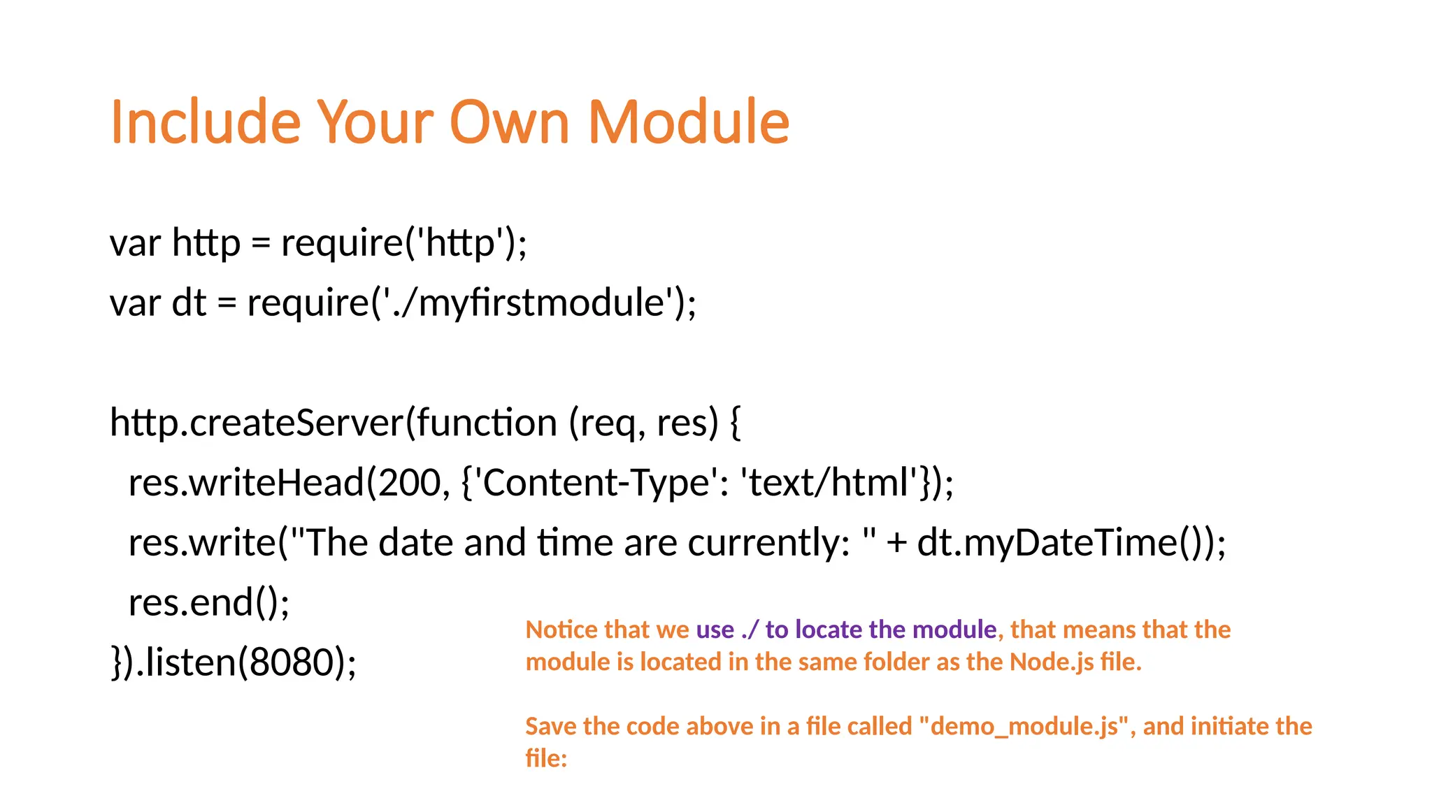 Include Your Own Module
var http = require('http');
var dt = require('./myfirstmodule');
http.createServer(function (req, res) {
res.writeHead(200, {'Content-Type': 'text/html'});
res.write("The date and time are currently: " + dt.myDateTime());
res.end();
}).listen(8080);
Notice that we use ./ to locate the module, that means that the
module is located in the same folder as the Node.js file.
Save the code above in a file called "demo_module.js", and initiate the
file:
 