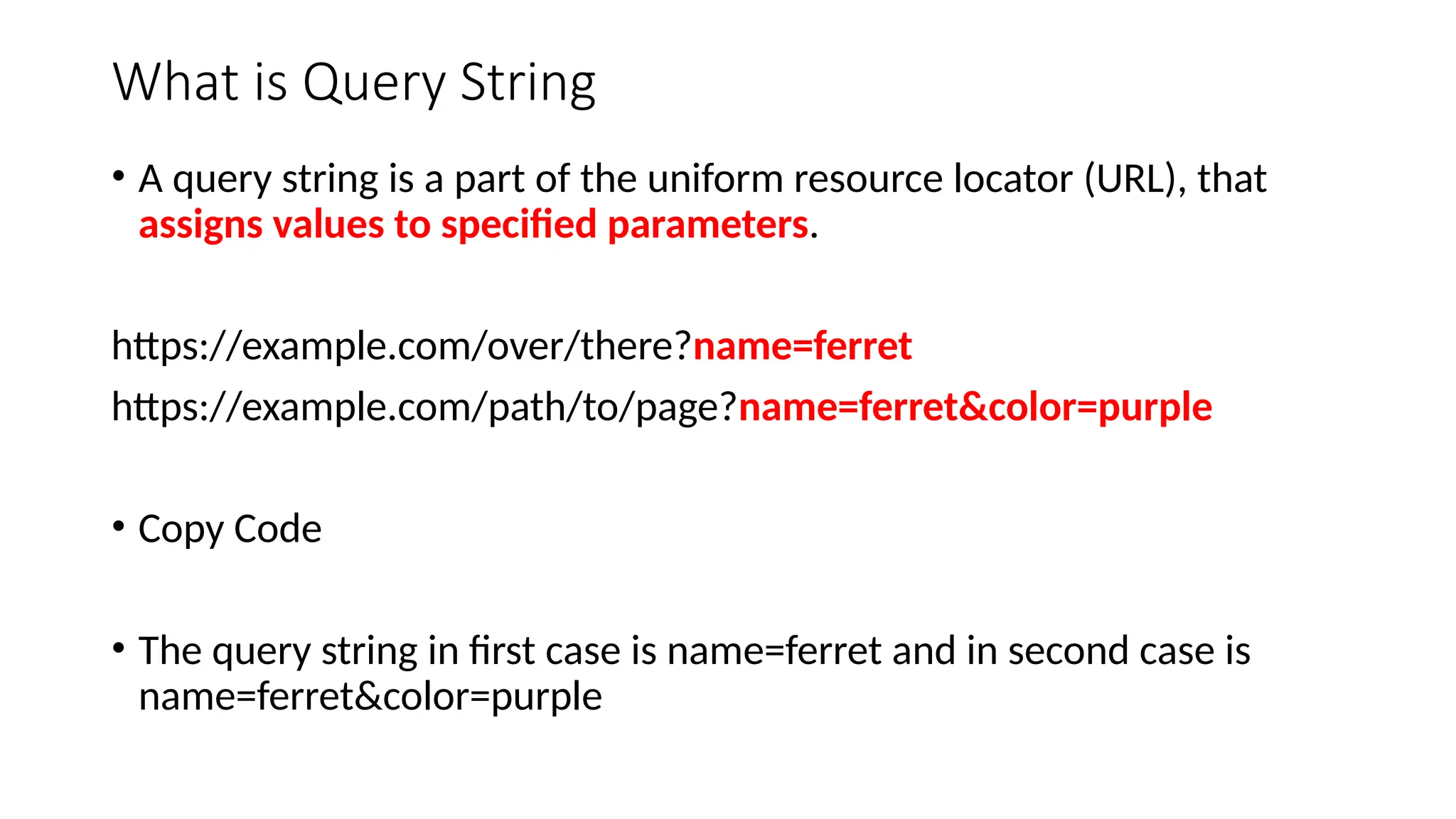 What is Query String
• A query string is a part of the uniform resource locator (URL), that
assigns values to specified parameters.
https://example.com/over/there?name=ferret
https://example.com/path/to/page?name=ferret&color=purple
• Copy Code
• The query string in first case is name=ferret and in second case is
name=ferret&color=purple
 