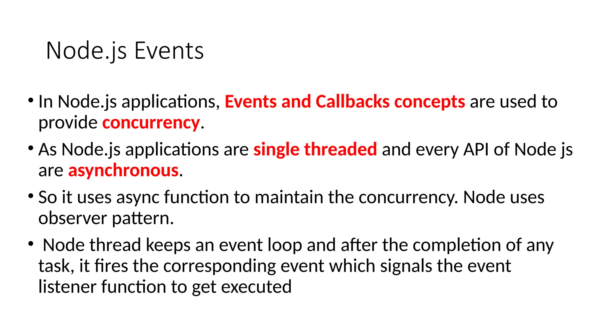 Node.js Events
• In Node.js applications, Events and Callbacks concepts are used to
provide concurrency.
• As Node.js applications are single threaded and every API of Node js
are asynchronous.
• So it uses async function to maintain the concurrency. Node uses
observer pattern.
• Node thread keeps an event loop and after the completion of any
task, it fires the corresponding event which signals the event
listener function to get executed
 