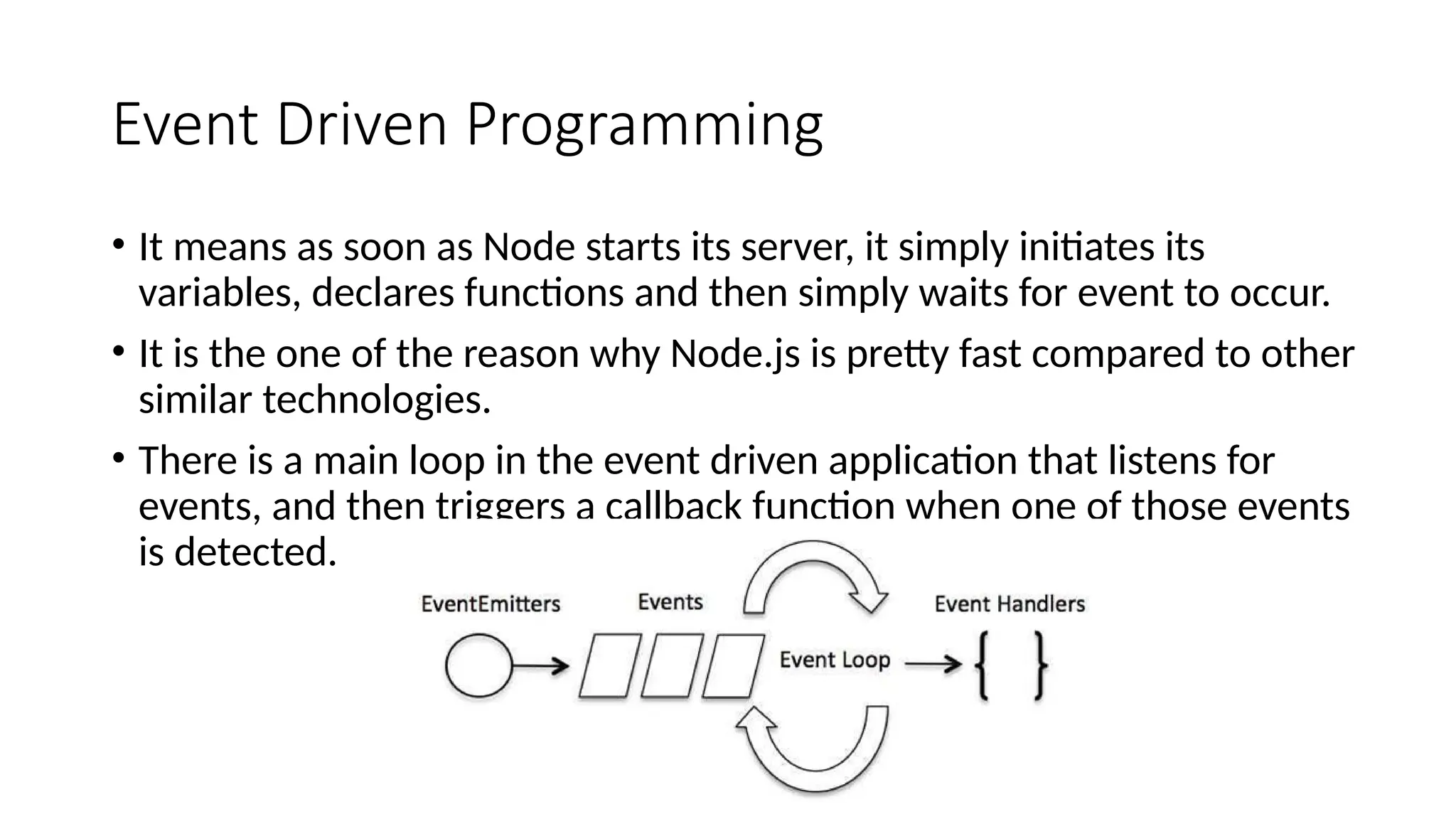 Event Driven Programming
• It means as soon as Node starts its server, it simply initiates its
variables, declares functions and then simply waits for event to occur.
• It is the one of the reason why Node.js is pretty fast compared to other
similar technologies.
• There is a main loop in the event driven application that listens for
events, and then triggers a callback function when one of those events
is detected.
 