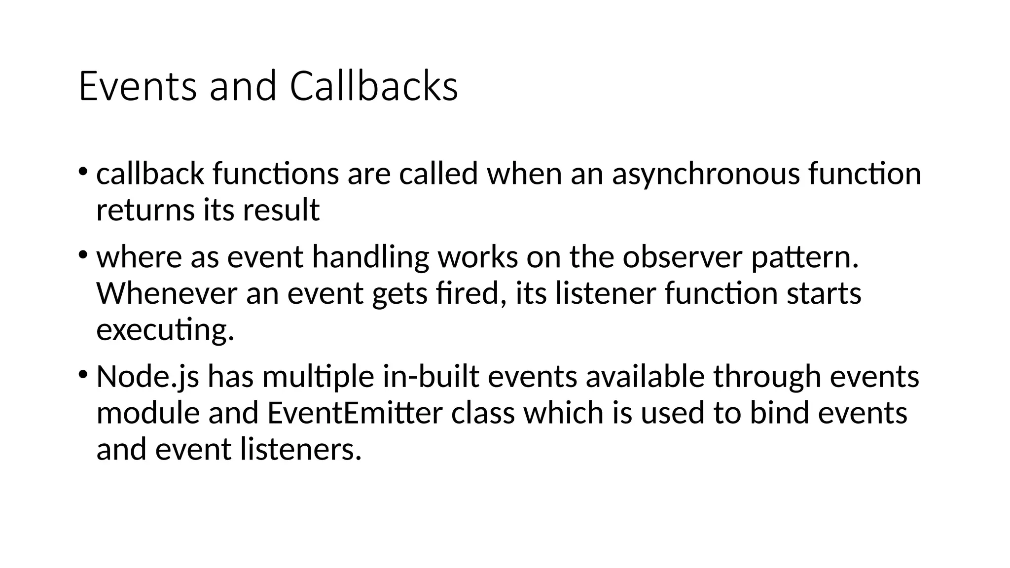 Events and Callbacks
• callback functions are called when an asynchronous function
returns its result
• where as event handling works on the observer pattern.
Whenever an event gets fired, its listener function starts
executing.
• Node.js has multiple in-built events available through events
module and EventEmitter class which is used to bind events
and event listeners.
 