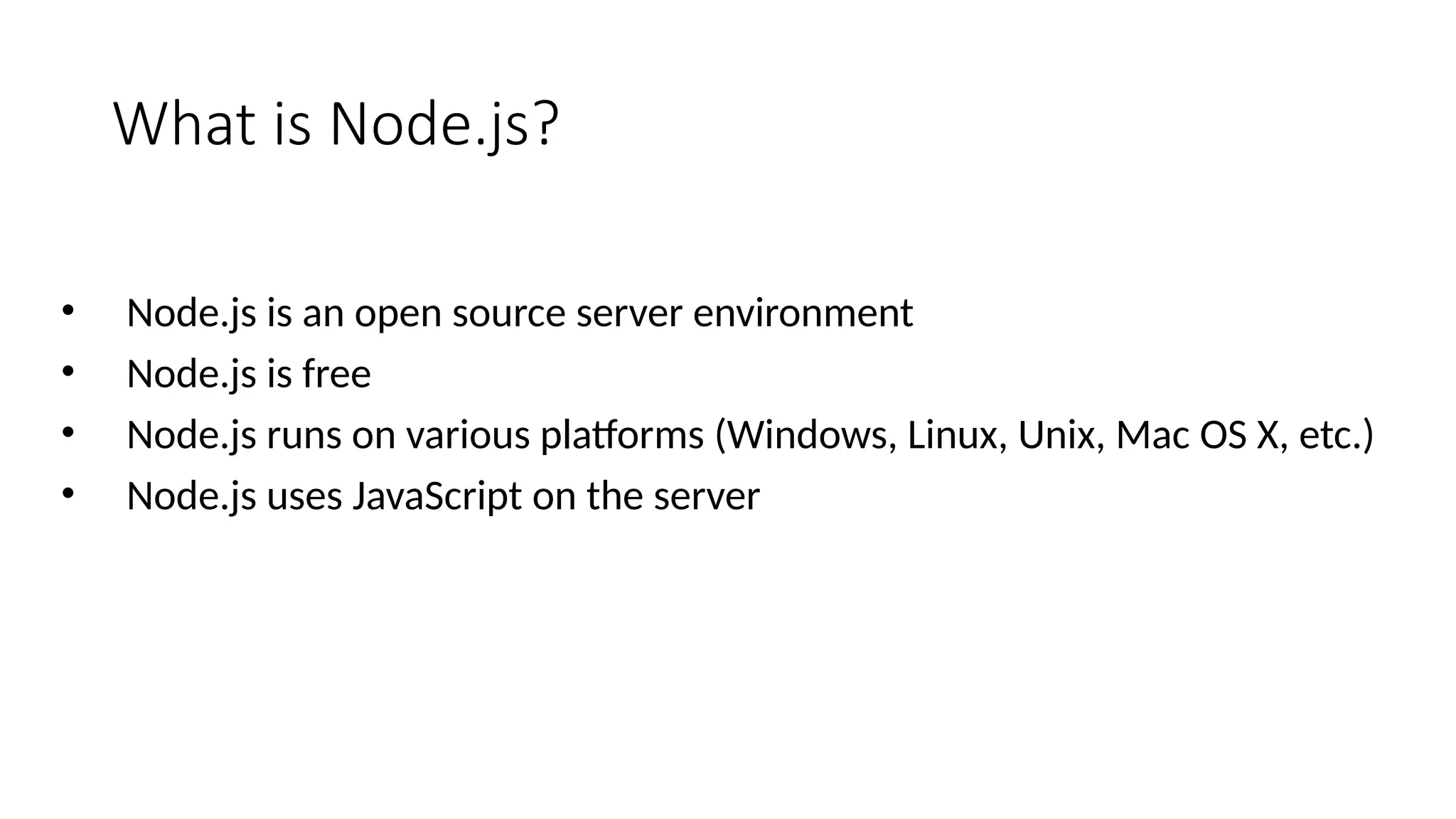 What is Node.js?
• Node.js is an open source server environment
• Node.js is free
• Node.js runs on various platforms (Windows, Linux, Unix, Mac OS X, etc.)
• Node.js uses JavaScript on the server
 