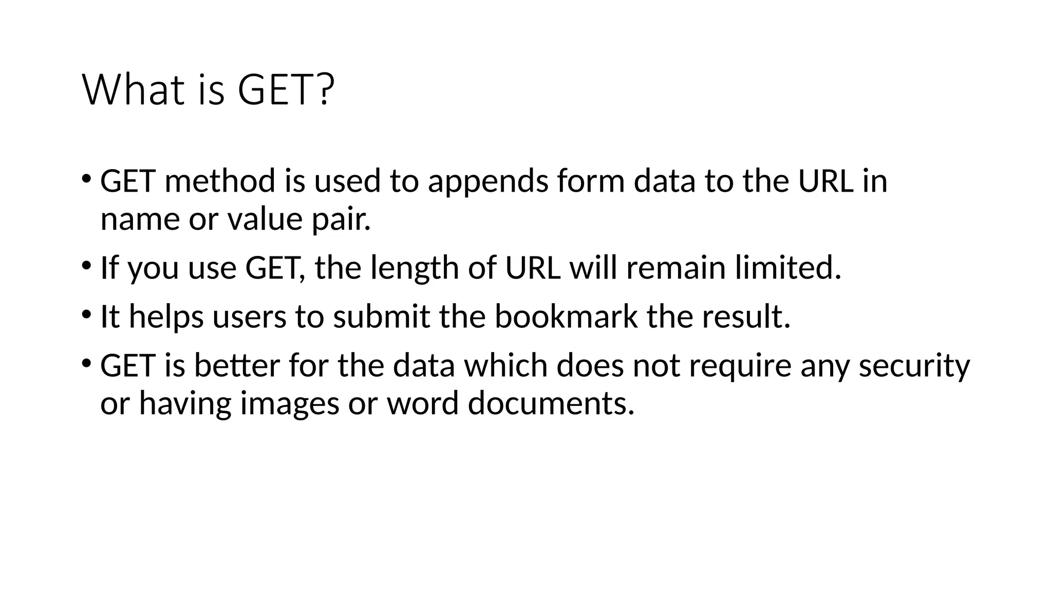 What is GET?
• GET method is used to appends form data to the URL in
name or value pair.
• If you use GET, the length of URL will remain limited.
• It helps users to submit the bookmark the result.
• GET is better for the data which does not require any security
or having images or word documents.
 