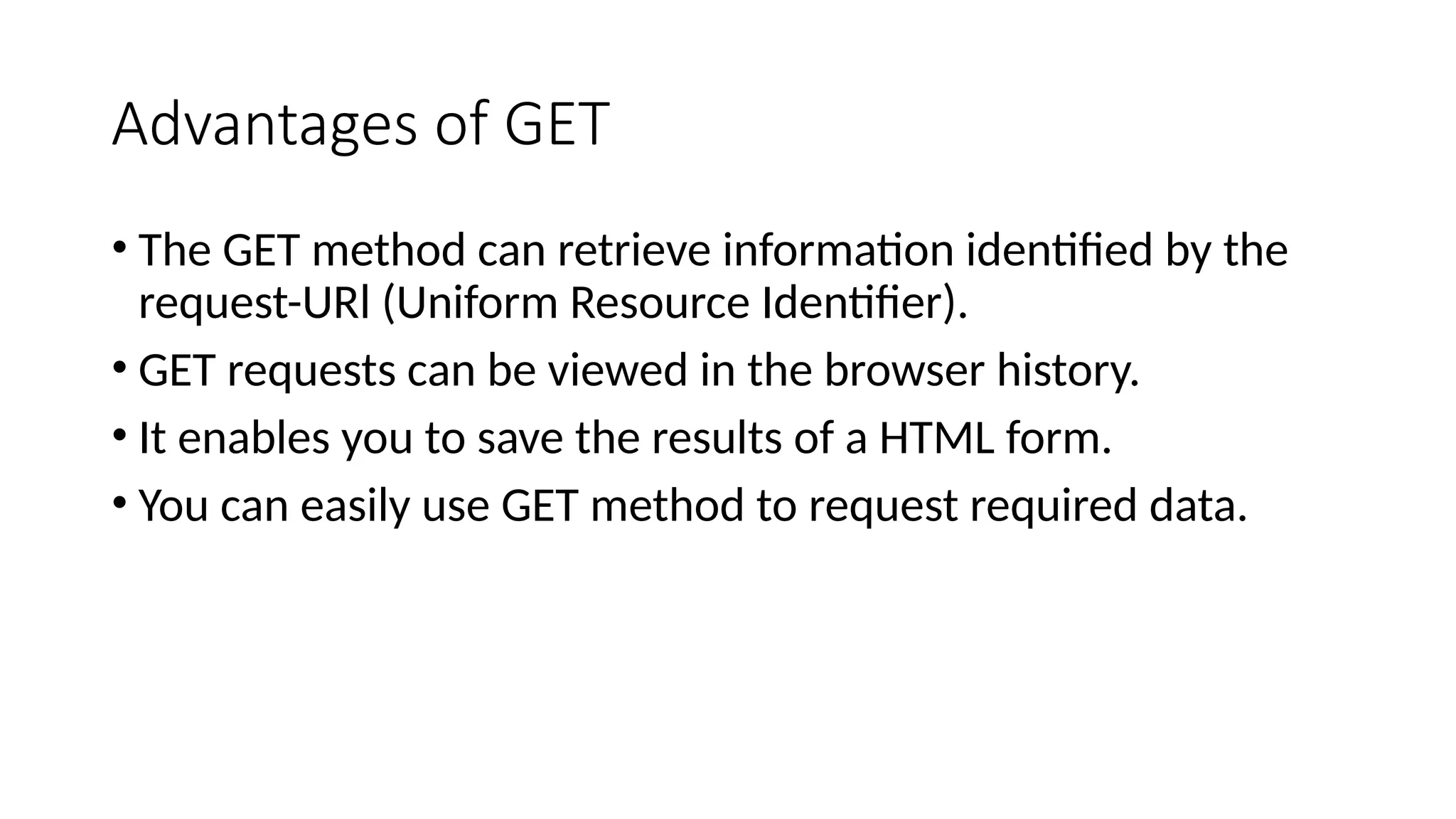 Advantages of GET
• The GET method can retrieve information identified by the
request-URl (Uniform Resource Identifier).
• GET requests can be viewed in the browser history.
• It enables you to save the results of a HTML form.
• You can easily use GET method to request required data.
 