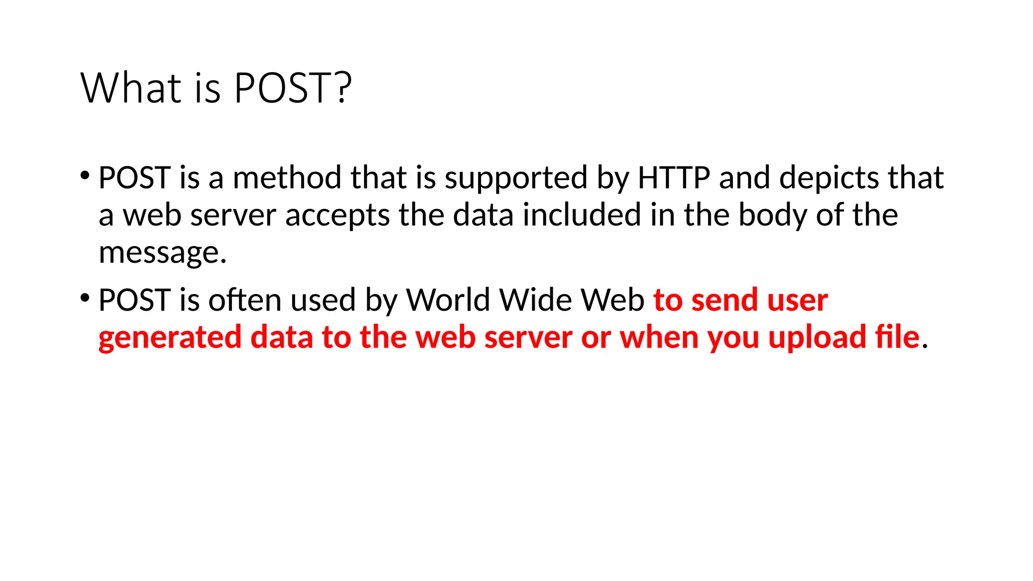 What is POST?
• POST is a method that is supported by HTTP and depicts that
a web server accepts the data included in the body of the
message.
• POST is often used by World Wide Web to send user
generated data to the web server or when you upload file.
 