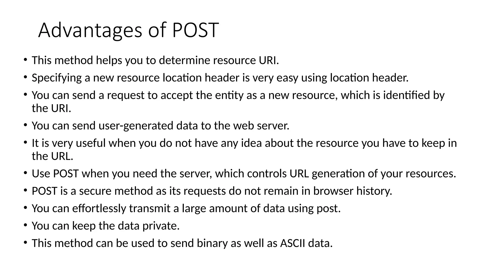 Advantages of POST
• This method helps you to determine resource URI.
• Specifying a new resource location header is very easy using location header.
• You can send a request to accept the entity as a new resource, which is identified by
the URI.
• You can send user-generated data to the web server.
• It is very useful when you do not have any idea about the resource you have to keep in
the URL.
• Use POST when you need the server, which controls URL generation of your resources.
• POST is a secure method as its requests do not remain in browser history.
• You can effortlessly transmit a large amount of data using post.
• You can keep the data private.
• This method can be used to send binary as well as ASCII data.
 