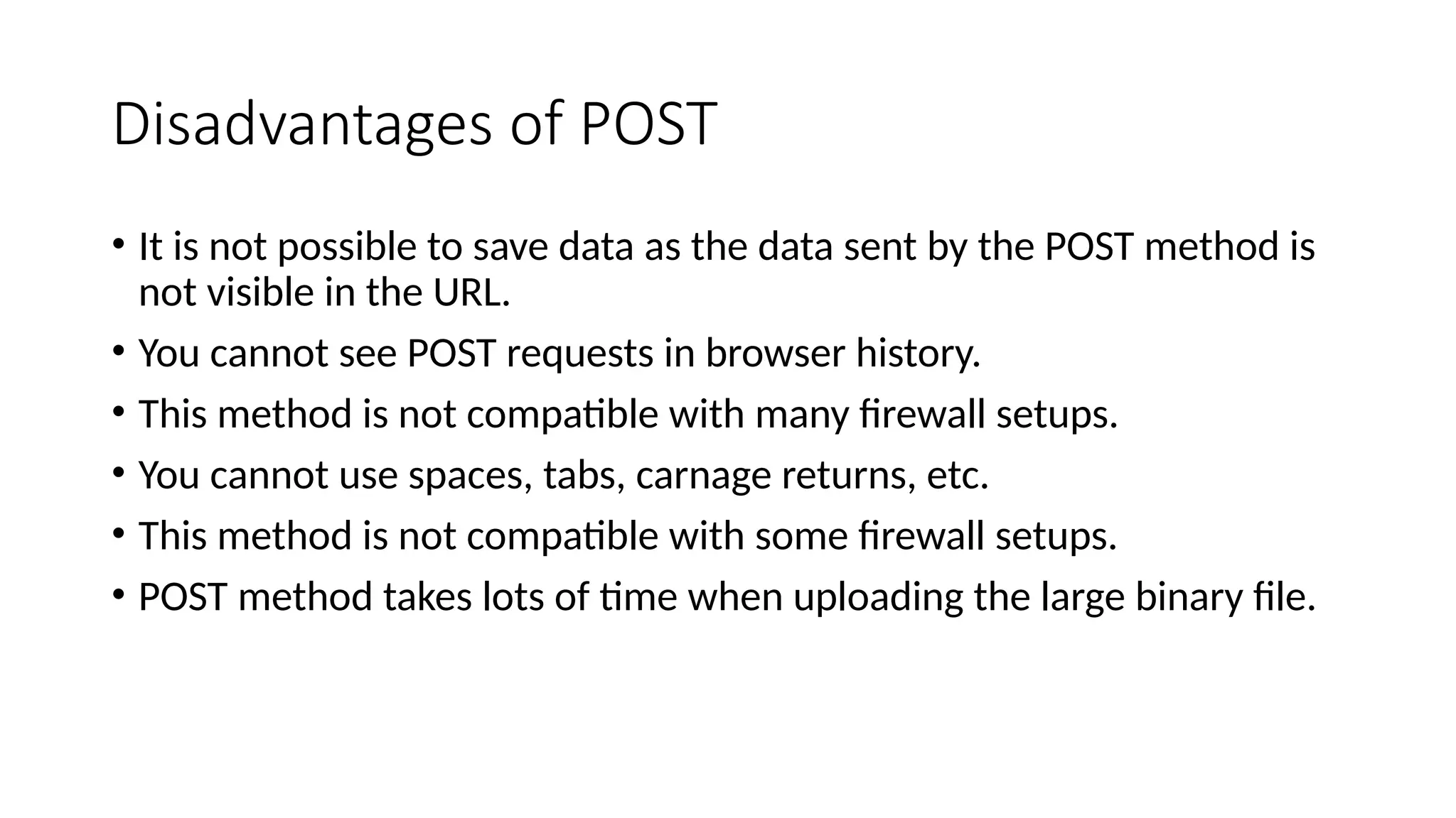 Disadvantages of POST
• It is not possible to save data as the data sent by the POST method is
not visible in the URL.
• You cannot see POST requests in browser history.
• This method is not compatible with many firewall setups.
• You cannot use spaces, tabs, carnage returns, etc.
• This method is not compatible with some firewall setups.
• POST method takes lots of time when uploading the large binary file.
 