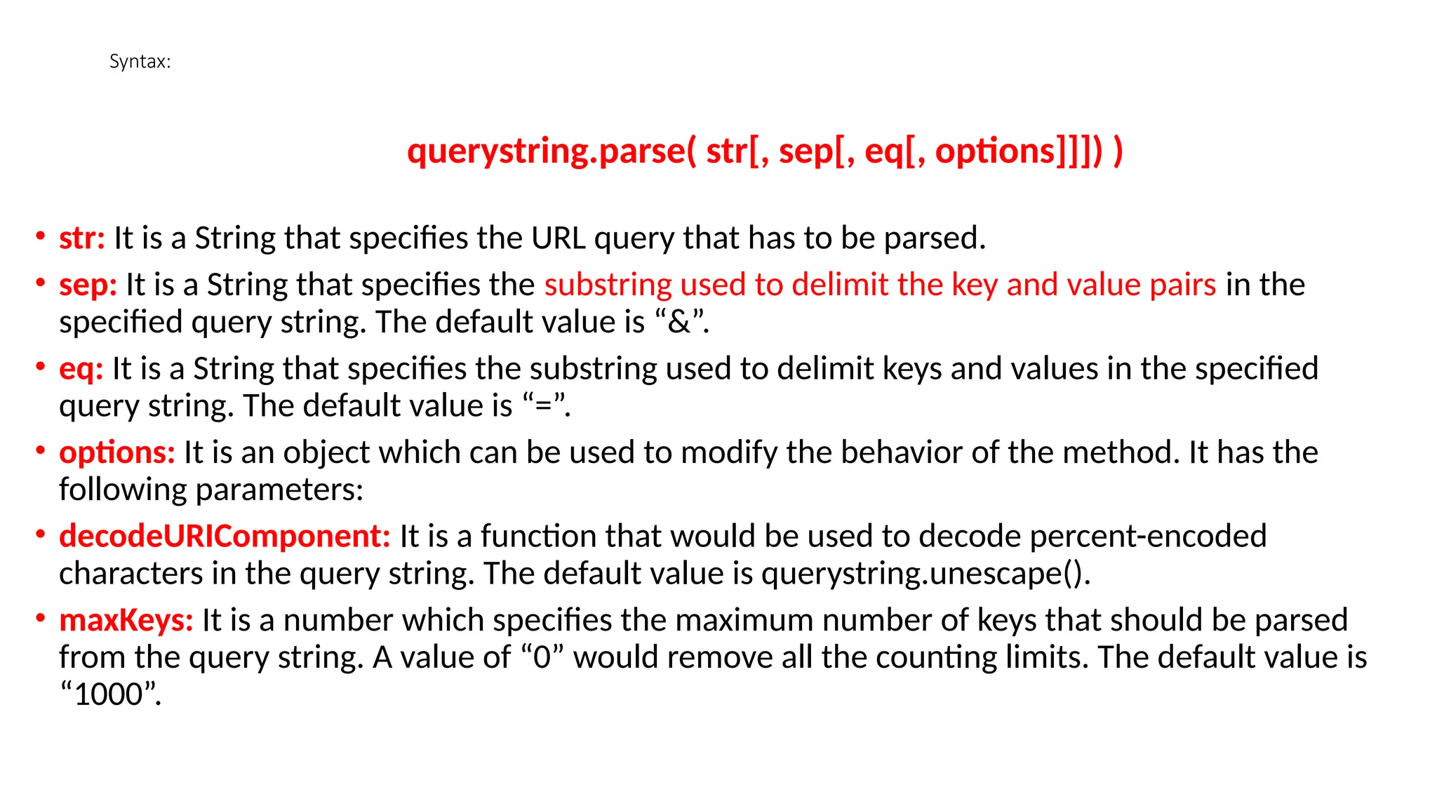 Syntax:
querystring.parse( str[, sep[, eq[, options]]]) )
• str: It is a String that specifies the URL query that has to be parsed.
• sep: It is a String that specifies the substring used to delimit the key and value pairs in the
specified query string. The default value is “&”.
• eq: It is a String that specifies the substring used to delimit keys and values in the specified
query string. The default value is “=”.
• options: It is an object which can be used to modify the behavior of the method. It has the
following parameters:
• decodeURIComponent: It is a function that would be used to decode percent-encoded
characters in the query string. The default value is querystring.unescape().
• maxKeys: It is a number which specifies the maximum number of keys that should be parsed
from the query string. A value of “0” would remove all the counting limits. The default value is
“1000”.
 