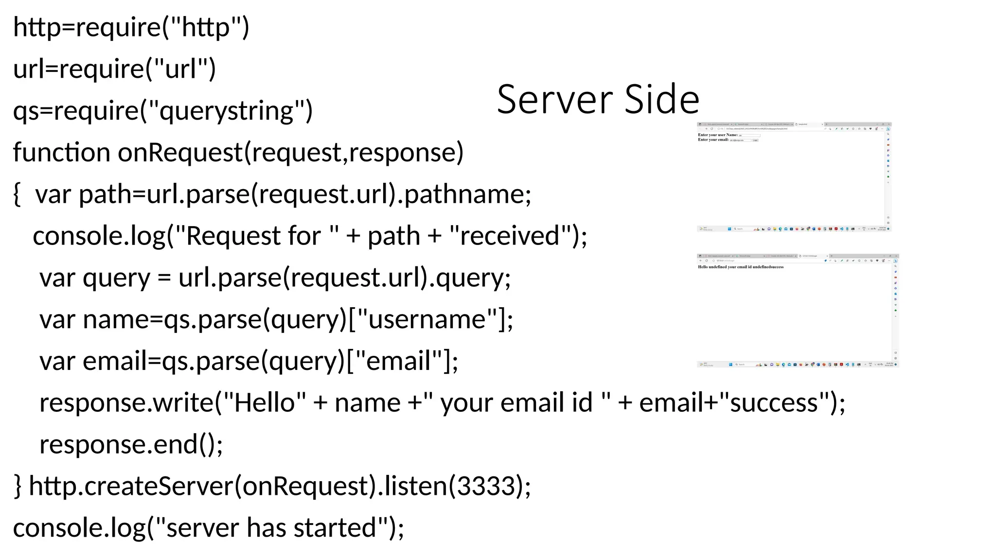 Server Side
http=require("http")
url=require("url")
qs=require("querystring")
function onRequest(request,response)
{ var path=url.parse(request.url).pathname;
console.log("Request for " + path + "received");
var query = url.parse(request.url).query;
var name=qs.parse(query)["username"];
var email=qs.parse(query)["email"];
response.write("Hello" + name +" your email id " + email+"success");
response.end();
} http.createServer(onRequest).listen(3333);
console.log("server has started");
 