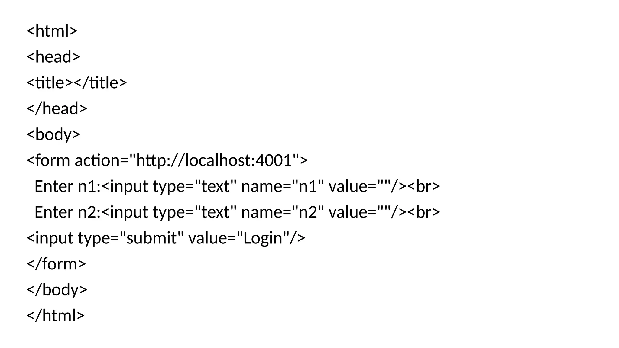 <html>
<head>
<title></title>
</head>
<body>
<form action="http://localhost:4001">
Enter n1:<input type="text" name="n1" value=""/><br>
Enter n2:<input type="text" name="n2" value=""/><br>
<input type="submit" value="Login"/>
</form>
</body>
</html>
 