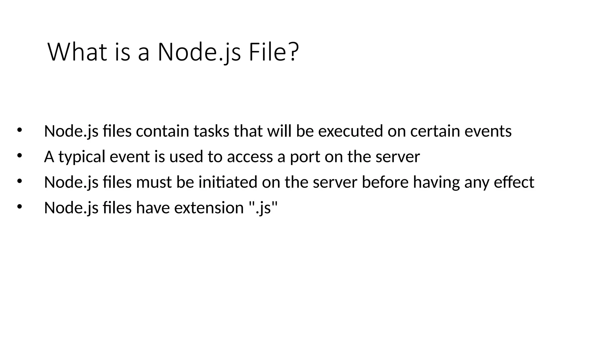 What is a Node.js File?
• Node.js files contain tasks that will be executed on certain events
• A typical event is used to access a port on the server
• Node.js files must be initiated on the server before having any effect
• Node.js files have extension ".js"
 