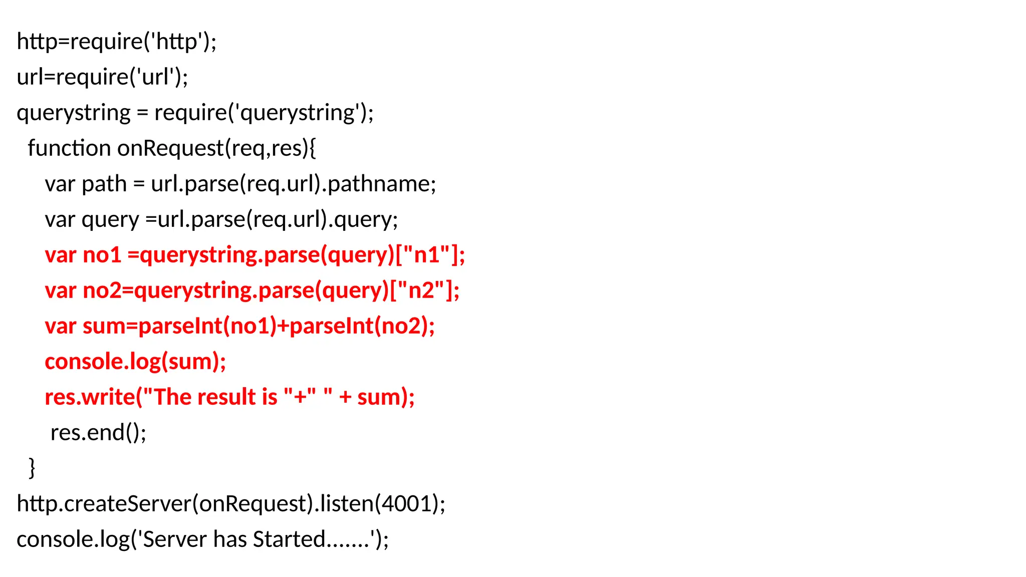 http=require('http');
url=require('url');
querystring = require('querystring');
function onRequest(req,res){
var path = url.parse(req.url).pathname;
var query =url.parse(req.url).query;
var no1 =querystring.parse(query)["n1"];
var no2=querystring.parse(query)["n2"];
var sum=parseInt(no1)+parseInt(no2);
console.log(sum);
res.write("The result is "+" " + sum);
res.end();
}
http.createServer(onRequest).listen(4001);
console.log('Server has Started.......');
 