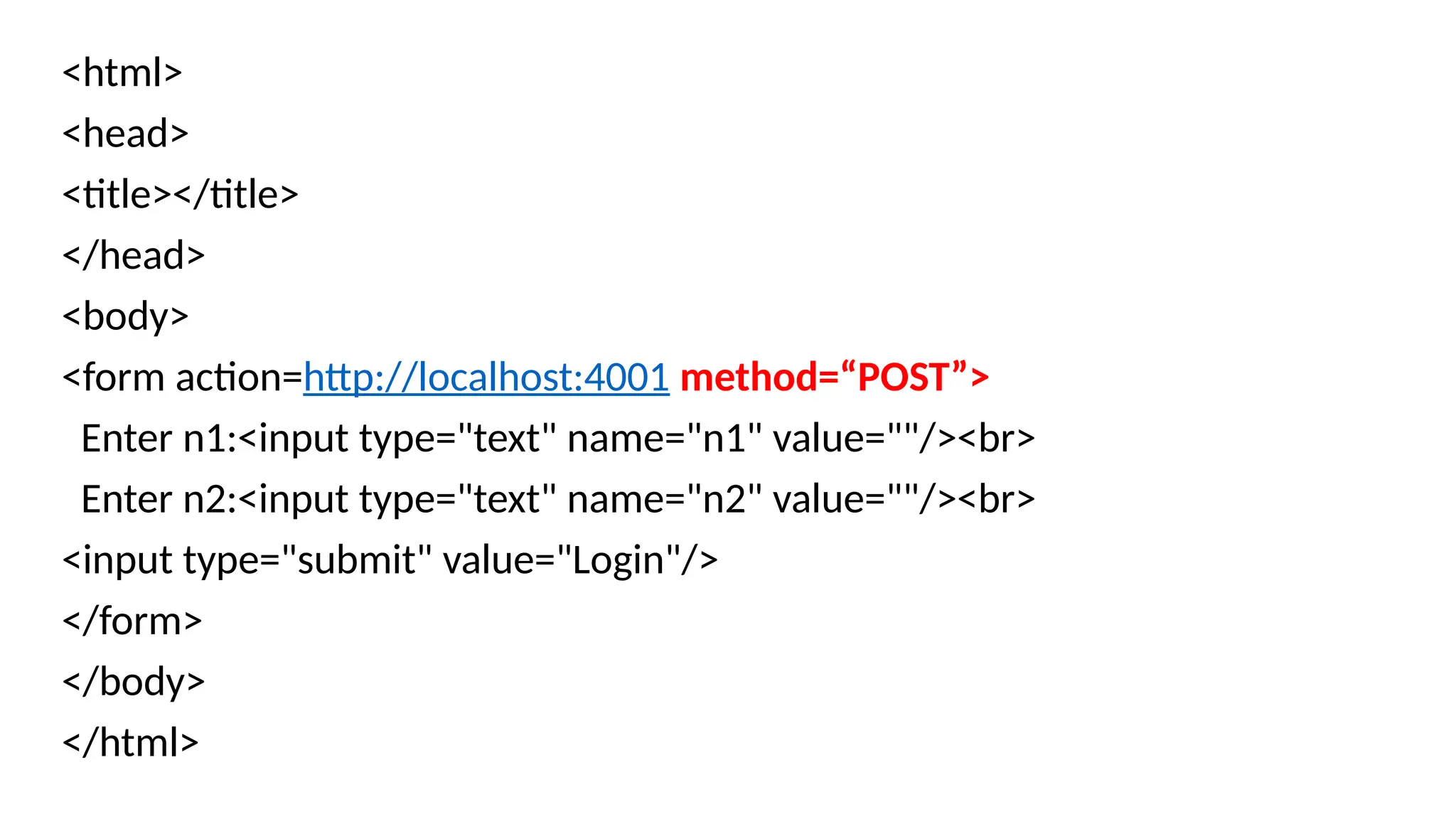 <html>
<head>
<title></title>
</head>
<body>
<form action=http://localhost:4001 method=“POST”>
Enter n1:<input type="text" name="n1" value=""/><br>
Enter n2:<input type="text" name="n2" value=""/><br>
<input type="submit" value="Login"/>
</form>
</body>
</html>
 