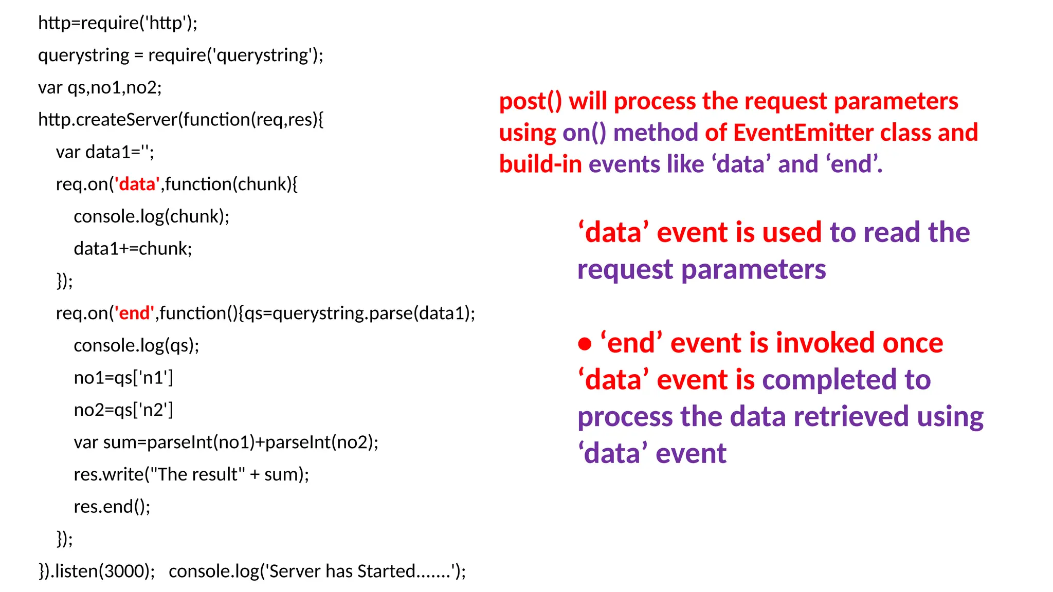 http=require('http');
querystring = require('querystring');
var qs,no1,no2;
http.createServer(function(req,res){
var data1='';
req.on('data',function(chunk){
console.log(chunk);
data1+=chunk;
});
req.on('end',function(){qs=querystring.parse(data1);
console.log(qs);
no1=qs['n1']
no2=qs['n2']
var sum=parseInt(no1)+parseInt(no2);
res.write("The result" + sum);
res.end();
});
}).listen(3000); console.log('Server has Started.......');
post() will process the request parameters
using on() method of EventEmitter class and
build-in events like ‘data’ and ‘end’.
‘data’ event is used to read the
request parameters
• ‘end’ event is invoked once
‘data’ event is completed to
process the data retrieved using
‘data’ event
 