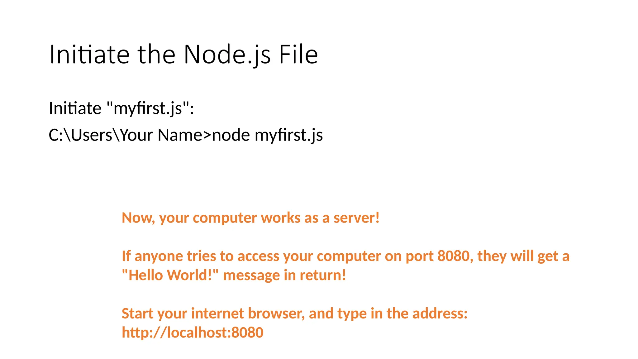 Initiate the Node.js File
Initiate "myfirst.js":
C:UsersYour Name>node myfirst.js
Now, your computer works as a server!
If anyone tries to access your computer on port 8080, they will get a
"Hello World!" message in return!
Start your internet browser, and type in the address:
http://localhost:8080
 