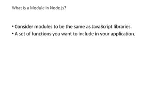 What is a Module in Node.js?
• Consider modules to be the same as JavaScript libraries.
• A set of functions you want to include in your application.
 