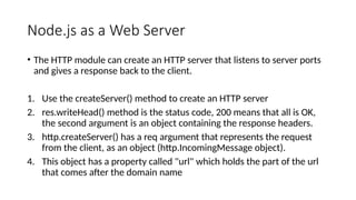 Node.js as a Web Server
• The HTTP module can create an HTTP server that listens to server ports
and gives a response back to the client.
1. Use the createServer() method to create an HTTP server
2. res.writeHead() method is the status code, 200 means that all is OK,
the second argument is an object containing the response headers.
3. http.createServer() has a req argument that represents the request
from the client, as an object (http.IncomingMessage object).
4. This object has a property called "url" which holds the part of the url
that comes after the domain name
 