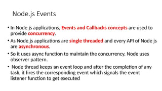 Node.js Events
• In Node.js applications, Events and Callbacks concepts are used to
provide concurrency.
• As Node.js applications are single threaded and every API of Node js
are asynchronous.
• So it uses async function to maintain the concurrency. Node uses
observer pattern.
• Node thread keeps an event loop and after the completion of any
task, it fires the corresponding event which signals the event
listener function to get executed
 