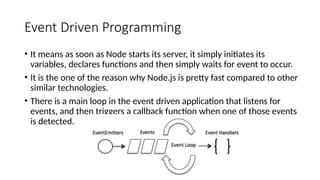Event Driven Programming
• It means as soon as Node starts its server, it simply initiates its
variables, declares functions and then simply waits for event to occur.
• It is the one of the reason why Node.js is pretty fast compared to other
similar technologies.
• There is a main loop in the event driven application that listens for
events, and then triggers a callback function when one of those events
is detected.
 