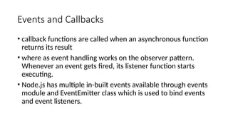Events and Callbacks
• callback functions are called when an asynchronous function
returns its result
• where as event handling works on the observer pattern.
Whenever an event gets fired, its listener function starts
executing.
• Node.js has multiple in-built events available through events
module and EventEmitter class which is used to bind events
and event listeners.
 