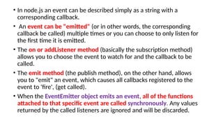 • In node.js an event can be described simply as a string with a
corresponding callback.
• An event can be "emitted" (or in other words, the corresponding
callback be called) multiple times or you can choose to only listen for
the first time it is emitted.
• The on or addListener method (basically the subscription method)
allows you to choose the event to watch for and the callback to be
called.
• The emit method (the publish method), on the other hand, allows
you to "emit" an event, which causes all callbacks registered to the
event to 'fire', (get called).
• When the EventEmitter object emits an event, all of the functions
attached to that specific event are called synchronously. Any values
returned by the called listeners are ignored and will be discarded.
 